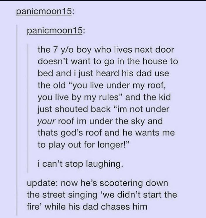 panicmoon15: panicmoon15: the 7 y/o boy who lives next door doesn't want to go in the house to bed and i just heard his dad use the old "you live under my roof, you live by my rules" and the kid just shouted back "im not under your roof im under the sky and thats god's roof and he wants me to play out for longer!" can't stop laughing. update: now he's scootering down the street singing 'we didn't start the fire' while his dad chases him