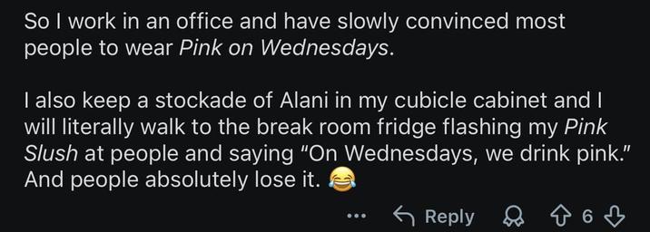 So I work in an office and have slowly convinced most people to wear Pink on Wednesdays. I also keep a stockade of Alani in my cubicle cabinet and I will literally walk to the break room fridge flashing my Pink Slush at people and saying "On Wednesdays, we drink pink." And people absolutely lose it. Reply