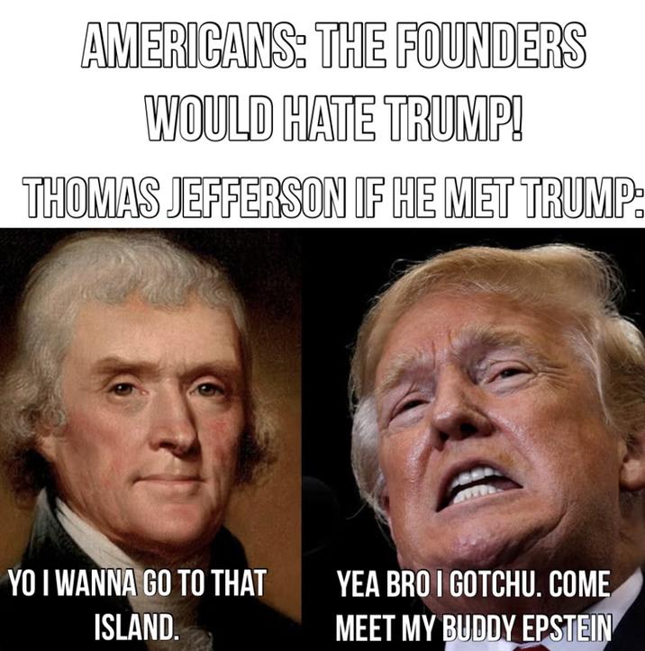 AMERICANS: THE FOUNDERS WOULD HATE TRUMP! THOMAS JEFFERSON IF HE MET TRUMP: YO I WANNA GO TO THAT ISLAND. YEA BRO I GOTCHU. COME MEET MY BUDDY EPSTEIN