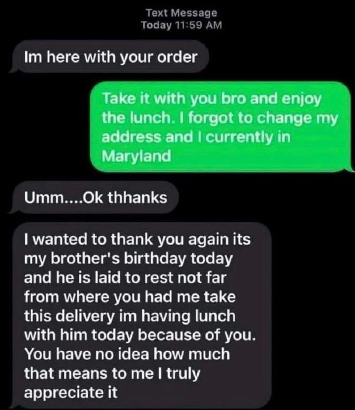 Text Message Today 11:59 AM Im here with your order Take it with you bro and enjoy the lunch. I forgot to change my address and I currently in Maryland Umm....Ok thhanks I wanted to thank you again its my brother's birthday today and he is laid to rest not far from where you had me take this delivery im having lunch with him today because of you. You have no idea how much that means to me I truly appreciate it
