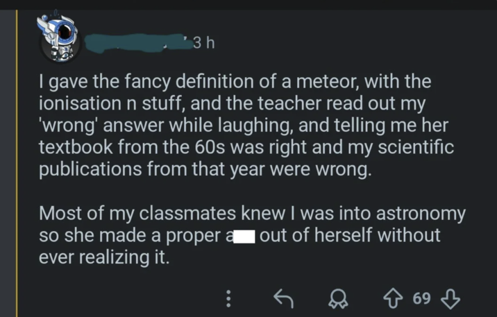 '3 h I gave the fancy definition of a meteor, with the ionisation n stuff, and the teacher read out my 'wrong' answer while laughing, and telling me her textbook from the 60s was right and my scientific publications from that year were wrong. Most of my classmates knew I was into astronomy so she made a proper a out of herself without ever realizing it. ↑ 69
