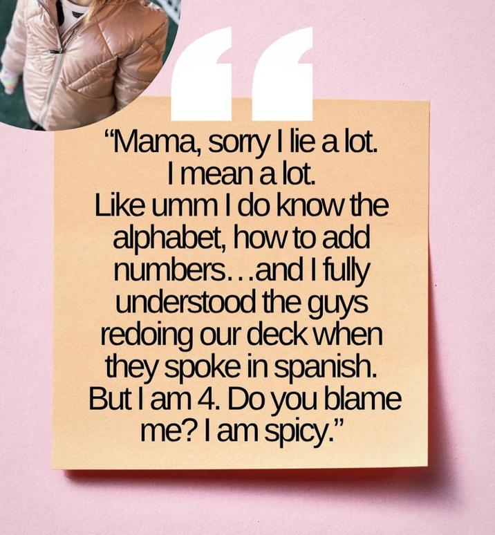 11 "Mama, sorry I lie a lot. I mean a lot. Like umm I do know the alphabet, how to add numbers...and I fully understood the guys redoing our deck when they spoke in spanish. But I am 4. Do you blame me? I am spicy."