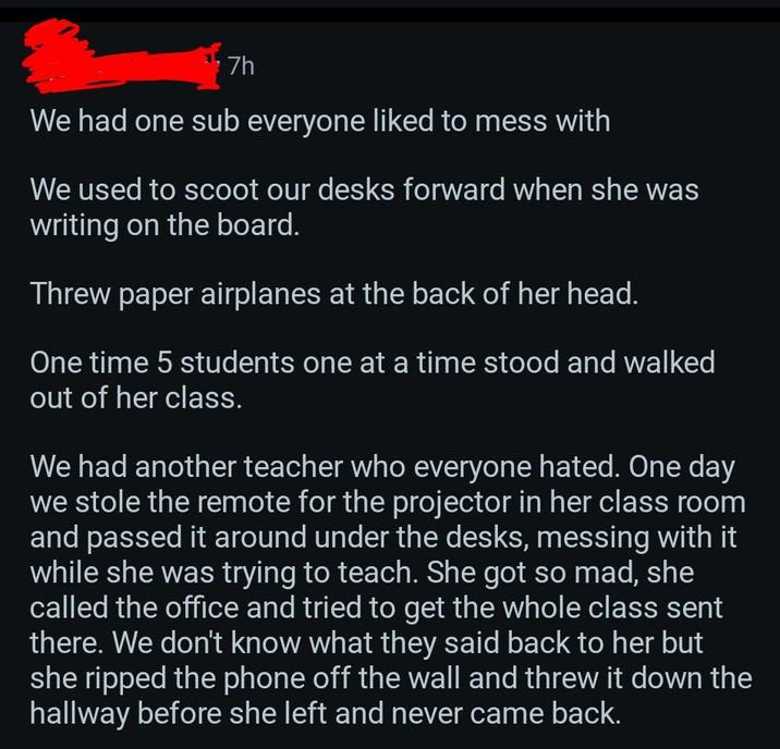 7h We had one sub everyone liked to mess with We used to scoot our desks forward when she was writing on the board. Threw paper airplanes at the back of her head. One time 5 students one at a time stood and walked out of her class. We had another teacher who everyone hated. One day we stole the remote for the projector in her class room and passed it around under the desks, messing with it while she was trying to teach. She got so mad, she called the office and tried to get the whole class sent there. We don't know what they said back to her but she ripped the phone off the wall and threw it down the hallway before she left and never came back.