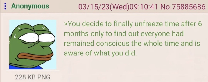 Anonymous 03/15/23(Wed) 09:10:41 No.75885686 >You decide to finally unfreeze time after 6 months only to find out everyone had remained conscious the whole time and is aware of what you did. 228 KB PNG