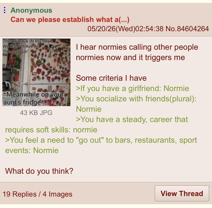 Anonymous Can we please establish what a(...) Them. "Back iN My dAy We Didn't hAve AIL This Aut Sm *Meanwhile on your aunt's fridge 43 KB JPG 05/20/26(Wed)02:54:38 No.84604264 I hear normies calling other people normies now and it triggers me Some criteria I have >If you have a girlfriend: Normie >You socialize with friends(plural): Normie >You have a steady, career that requires soft skills: normie >You feel a need to "go out" to bars, restaurants, sport events: Normie What do you think? 19 Replies / 4 Images View Thread