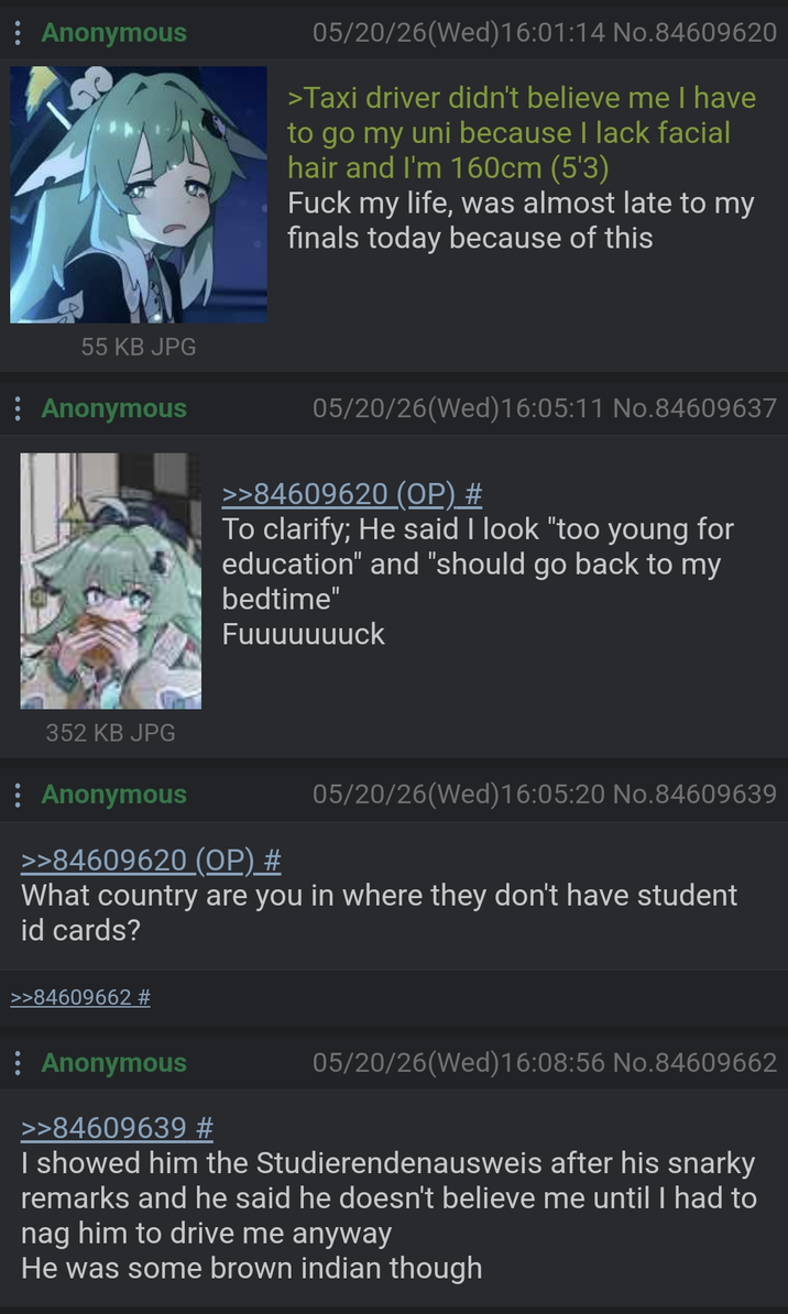 : Anonymous 55 KB JPG : Anonymous 05/20/26(Wed)16:01:14 No.84609620 >Taxi driver didn't believe me I have to go my uni because I lack facial hair and I'm 160cm (5'3) F--- my life, was almost late to my finals today because of this 05/20/26(Wed)16:05:11 No.84609637 >>84609620 (OP) # To clarify; He said I look "too young for education" and "should go back to my bedtime" Fuuuuuuuck 352 KB JPG : Anonymous >>84609620 (OP) # 05/20/26(Wed)16:05:20 No.84609639 What country are you in where they don't have student id cards? >>84609662 # Anonymous >>84609639 # 05/20/26(Wed)16:08:56 No.84609662 I showed him the Studierendenausweis after his snarky remarks and he said he doesn't believe me until I had to nag him to drive me anyway He was some brown indian though