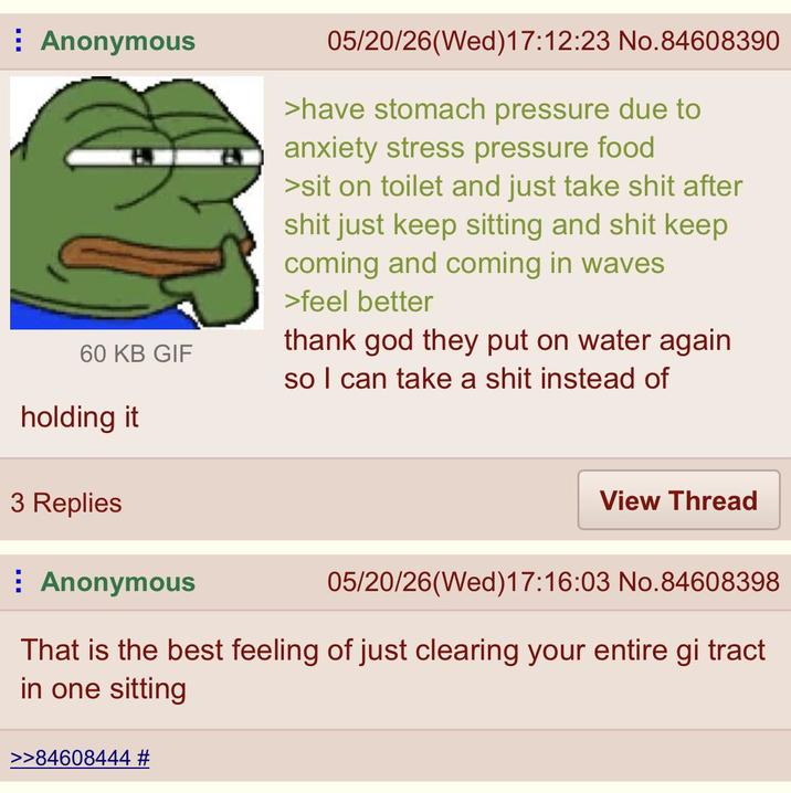Anonymous 60 KB GIF holding it 05/20/26(Wed)17:12:23 No.84608390 >have stomach pressure due to anxiety stress pressure food >sit on toilet and just take s--- after s--- just keep sitting and s--- keep coming and coming in waves >feel better thank god they put on water again so I can take a s--- instead of 3 Replies Anonymous View Thread 05/20/26(Wed)17:16:03 No.84608398 That is the best feeling of just clearing your entire gi tract in one sitting >>84608444 #