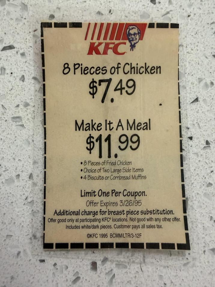 KFC 8 Pieces of Chicken $7.49 Make It A Meal $11.99 8 Pieces of Fried Chicken •Choice of Two Large Side Items •4 Biscuits or Cornbread Muffins Limit One Per Coupon. Offer Expires 3/26/95 Additional charge for breast piece substitution. Offer good only at participating KFC locations. Not good with any other offer. Includes white/dark pieces. Customer pays all sales tax. OKFC 1995 BCMM/LTR/3-12F