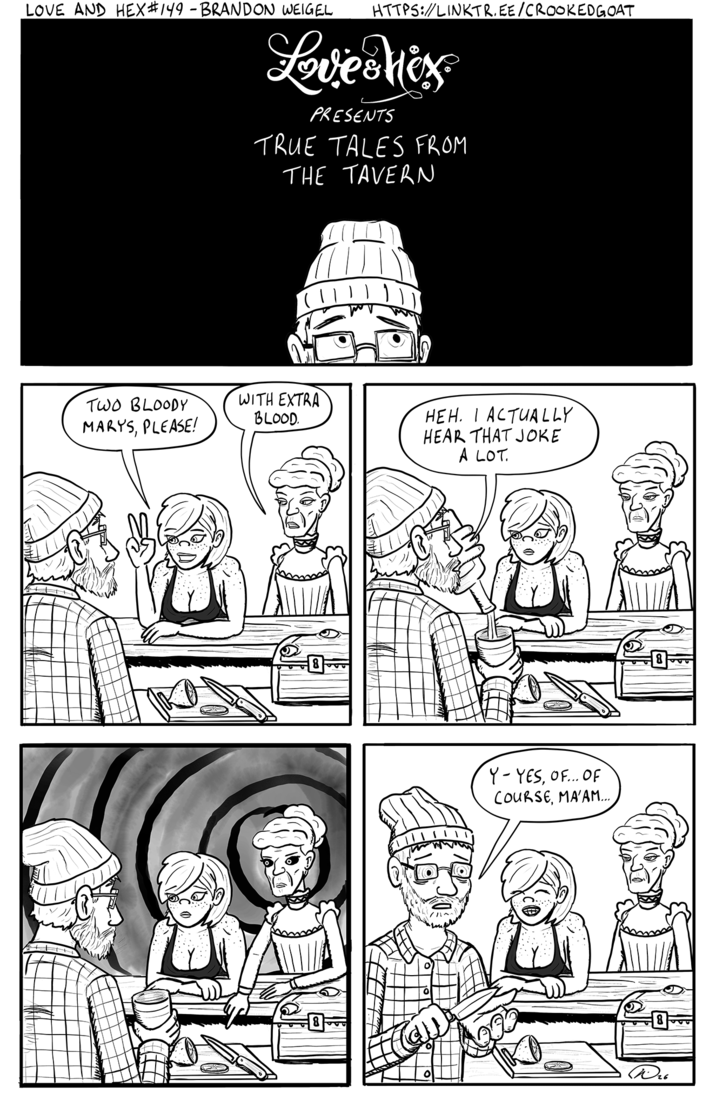 LOVE AND HEX #149 - BRANDON WEIGEL HTTPS://LINKTR.EE/CROOKEDGOAT Love Mix PRESENTS TRUE TALES FROM THE TAVERN TWO BLOODY MARYS, PLEASE! WITH EXTRA BLOOD. HEH. I ACTUALLY HEAR THAT JOKE A LOT. Y- YES, OF... OF COURSE, MA'AM... 8 W25
