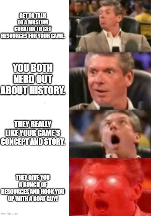 GET TO TALK TO A MUSEUM CURATOR TO GET RESOURCES FOR YOUR GAME YOU BOTH NERD OUT ABOUT HISTORY. THEY REALLY LIKE YOUR GAME'S CONCEPT AND STORY. THEY GIVE YOU A BUNCH OF RESOURCES AND HOOK YOU UP WITH A BOAT GUY! imgflip.com