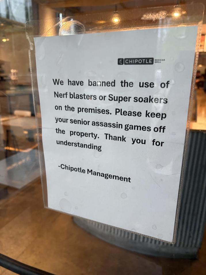 CHIPOTLE C MEXICAN We have banned the use of Nerf blasters or Super soakers on the premises. Please keep your senior assassin games off the property. Thank you for understanding -Chipotle Management