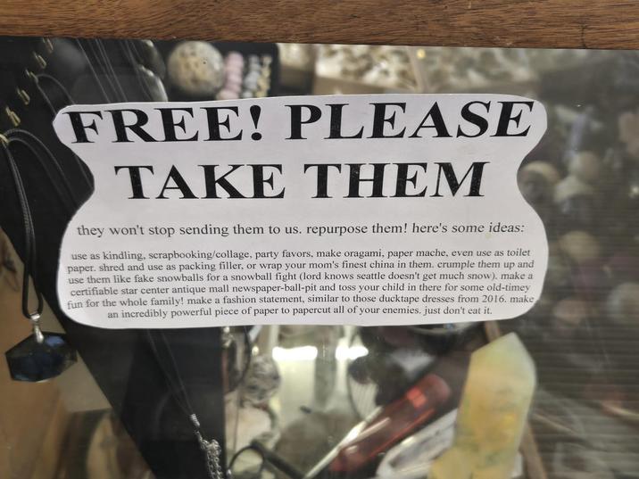 FREE! PLEASE TAKE THEM they won't stop sending them to us. repurpose them! here's some ideas: use as kindling, scrapbooking/collage, party favors, make oragami, paper mache, even use as toilet paper. shred and use as packing filler, or wrap your mom's finest china in them. crumple them up and use them like fake snowballs for a snowball fight (lord knows seattle doesn't get much snow). make a certifiable star center antique mall newspaper-ball-pit and toss your child in there for some old-timey fun for the whole family! make a fashion statement, similar to those ducktape dresses from 2016. make an incredibly powerful piece of paper to papercut all of your enemies. just don't eat it.