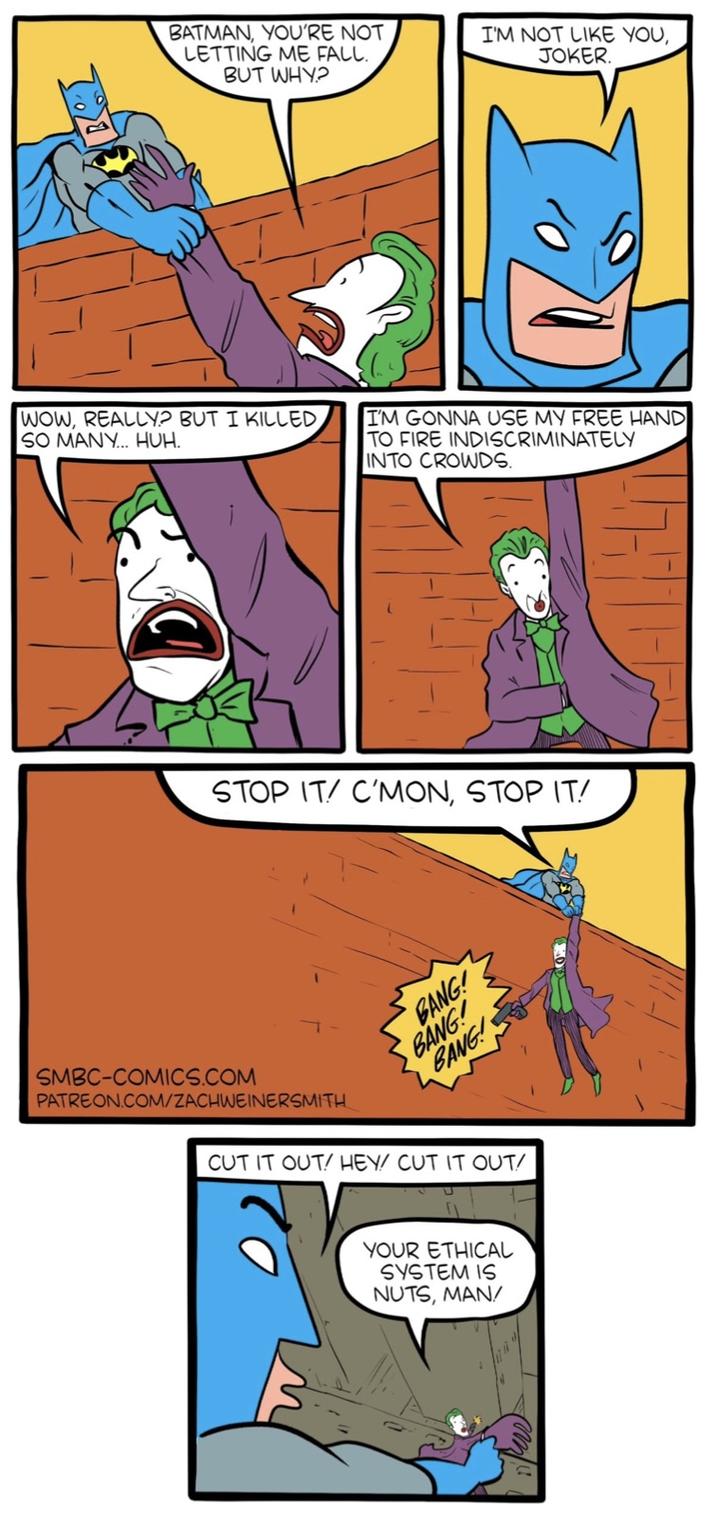BATMAN, YOU'RE NOT LETTING ME FALL. I'M NOT LIKE YOU, JOKER. BUT WHY? WOW, REALLY? BUT I KILLED SO MANY... HUH. I'M GONNA USE MY FREE HAND TO FIRE INDISCRIMINATELY INTO CROWDS. STOP IT/ C'MON, STOP IT! SMBC-COMICS.COM PATREON.COM/ZACHWEINERSMITH BANG! BANG! BANG! CUT IT OUT! HEY/ CUT IT OUT/ YOUR ETHICAL SYSTEM IS NUTS, MAN/