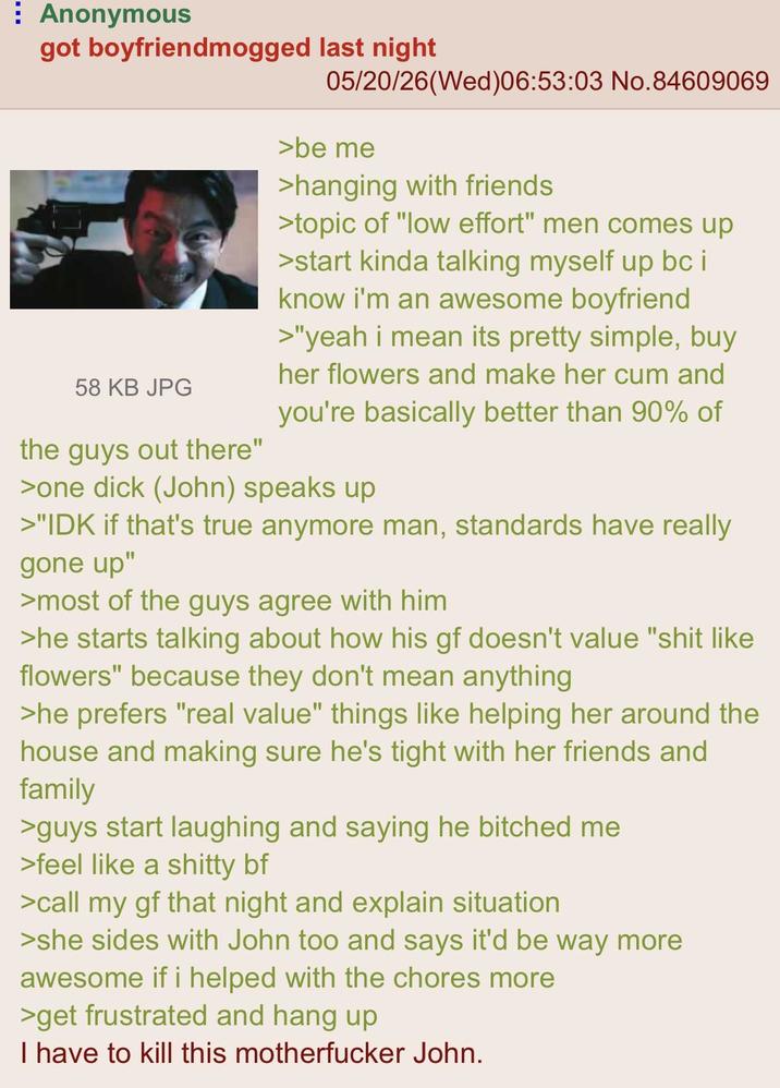 Anonymous got boyfriendmogged last night 58 KB JPG the guys out there" 05/20/26(Wed)06:53:03 No.84609069 >be me >hanging with friends >topic of "low effort" men comes up >start kinda talking myself up bc i know i'm an awesome boyfriend >"yeah i mean its pretty simple, buy her flowers and make her c-- and you're basically better than 90% of >one d--- (John) speaks up >"IDK if that's true anymore man, standards have really gone up" >most of the guys agree with him >he starts talking about how his gf doesn't value "s--- like flowers" because they don't mean anything >he prefers "real value" things like helping her around the house and making sure he's tight with her friends and family >guys start laughing and saying he bitched me >feel like a s----- bf >call my gf that night and explain situation >she sides with John too and says it'd be way more awesome if i helped with the chores more >get frustrated and hang up I have to kill this m----------- John.