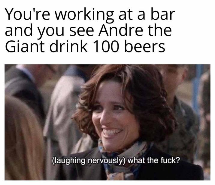 You're working at a bar and you see Andre the Giant drink 100 beers (laughing nervously) what the f---?