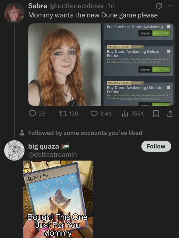Sabre @bottleneckloser. 1d Mommy wants the new Dune game please Pre-Purchase Dune: Awakening $49.99 Add to Cart ADVANCED ACCESS On Now! Buy Dune: Awakening Deluxe Edition Purchase this edition and play the game now, ahead of full release. Learn more about Advanced Access $69.99 Add to Cart ADVANCED ACCESS On Now! Buy Dune: Awakening Ultimate Edition Purchase this edition and play the game now, ahead of full release. Learn more about Advanced Access 600.00 59 17130 3.4K ili 755K Followed by some accounts you've liked big quaza @deltastreamin BPSS DUNE AWAKENING Bought This One Just For You Mommy Follow 600