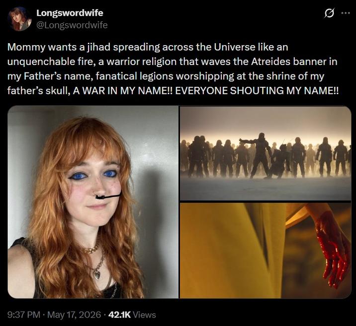 Longswordwife @Longswordwife Mommy wants a jihad spreading across the Universe like an unquenchable fire, a warrior religion that waves the Atreides banner in my Father's name, fanatical legions worshipping at the shrine of my father's skull, A WAR IN MY NAME!! EVERYONE SHOUTING MY NAME!! 9:37 PM - May 17, 2026 42.1K Views