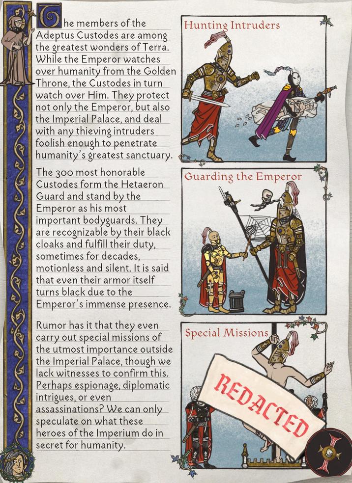Hunting Intruders he members of the Adeptus Custodes are among the greatest wonders of Terra. While the Emperor watches over humanity from the Golden Throne, the Custodes in turn watch over Him. They protect not only the Emperor, but also the Imperial Palace, and deal with any thieving intruders foolish enough to penetrate humanity's greatest sanctuary. The 300 most honorable Custodes form the Hetaeron Guard and stand by the Emperor as his most important bodyguards. They are recognizable by their black cloaks and fulfill their duty, sometimes for decades, motionless and silent. It is said that even their armor itself turns black due to the Emperor's immense presence. Guarding the Emperor Rumor has it that they even carry out special missions of the utmost importance outside the Imperial Palace, though we lack witnesses to confirm this. Perhaps espionage, diplomatic intrigues, or even assassinations? We can only speculate on what these heroes of the Imperium do in secret for humanity. Special Missions REDACTED