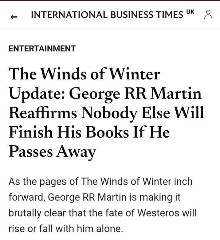 INTERNATIONAL BUSINESS TIMES UK 8 ENTERTAINMENT The Winds of Winter Update: George RR Martin Reaffirms Nobody Else Will Finish His Books If He Passes Away As the pages of The Winds of Winter inch. forward, George RR Martin is making it brutally clear that the fate of Westeros will rise or fall with him alone.