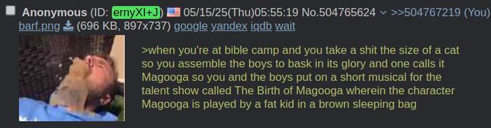 Anonymous (ID: ernyXI+J) 05/15/25(Thu)05:55:19 No.504765624 >>504767219 (You) barf.png (696 KB, 897x737) google yandex iqdb wait >when you're at bible camp and you take a s--- the size of a cat so you assemble the boys to bask in its glory and one calls it Magooga so you and the boys put on a short musical for the talent show called The Birth of Magooga wherein the character Magooga is played by a fat kid in a brown sleeping bag