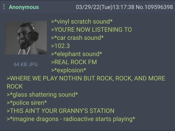 : Anonymous 03/29/22(Tue)13:17:38 No. 109596398 >*vinyl scratch sound* >YOU'RE NOW LISTENING TO >*car crash sound* >102.3 >*elephant sound* >REAL ROCK FM 64 KB JPG >*explosion* >WHERE WE PLAY NOTHIN BUT ROCK, ROCK, AND MORE ROCK >*glass shattering sound* >*police siren* >THIS AIN'T YOUR GRANNY'S STATION >*imagine dragons - radioactive starts playing*