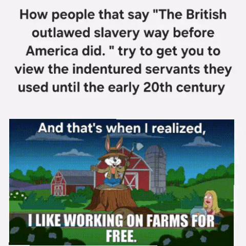 How people that say "The British outlawed slavery way before America did." try to get you to view the indentured servants they used until the early 20th century And that's when I realized, I LIKE WORKING ON FARMS FOR FREE.