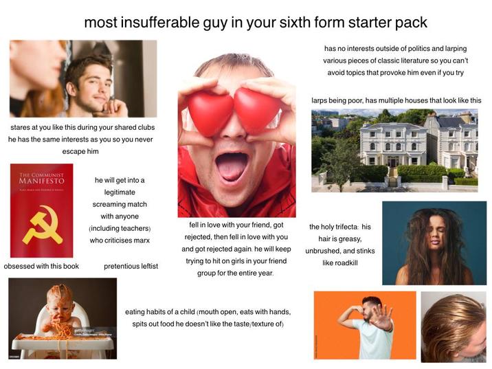 most insufferable guy in your sixth form starter pack has no interests outside of politics and larping various pieces of classic literature so you can't avoid topics that provoke him even if you try stares at you like this during your shared clubs he has the same interests as you so you never escape him larps being poor, has multiple houses that look like this THE COMMUNIST MANIFESTO R obsessed with this book he will get into a legitimate screaming match with anyone (including teachers) who criticises marx pretentious leftist fell in love with your friend, got rejected, then fell in love with you and got rejected again. he will keep trying to hit on girls in your friend group for the entire year. the holy trifecta: his hair is greasy, unbrushed, and stinks like roadkill Bulty eating habits of a child (mouth open, eats with hands, spits out food he doesn't like the taste/texture of)