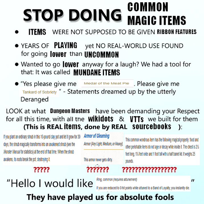 COMMON STOP DOING MAGIC ITEMS ITEMS WERE NOT SUPPOSED TO BE GIVEN RIBBON FEATURES • YEARS OF PLAYING yet NO REAL-WORLD USE FOUND for going lower than UNCOMMON • Wanted to go lower anyway for a laugh? We had a tool for that: It was called MUNDANE ITEMS "Yes please give me Medal of the Meat Pie. Please give me Tankard of Sobriety" - Statements dreamed up by the utterly Deranged LOOK at what Dungeon Masters have been demanding your Respect for all this time, with all the wikidots & (This is REAL items, done by REAL If you plant an ordinary shrub in this 10-pound clay pot and let it grow for days, the shrub magically transforms into an awakened shrub (see the Monster Manual for statistics) at the end of that time. When the shrub awakens, its roots break the pot, destroying it. ????? 30 Armor of Gleaming Armor (Any Light, Medium, or Heavy), This armor never gets dirty. ??????? "Hello I would like VTTS we built for them sourcebooks ): This common wondrous item has the following magical property: food and other perishable items do not age or decay while inside it. The chest is 2% feet long, 1% feet wide and 1 foot tall with a half barrel lid. It weighs 25 pounds. ?????? Ring, common (requires attunement) ?????? If you are reduced to 0 hit points while attuned to a Band of Loyalty, you instantly die. They have played us for absolute fools