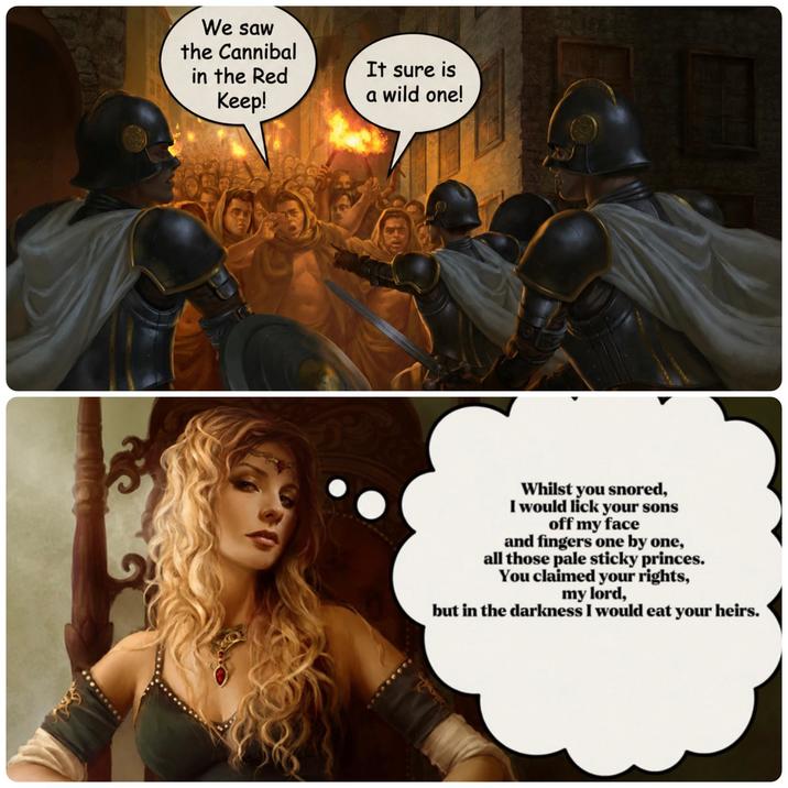 We saw the Cannibal in the Red Keep! It sure is a wild one! Whilst you snored, I would lick your sons off my face and fingers one by one, all those pale sticky princes. You claimed your rights, my lord, but in the darkness I would eat your heirs.