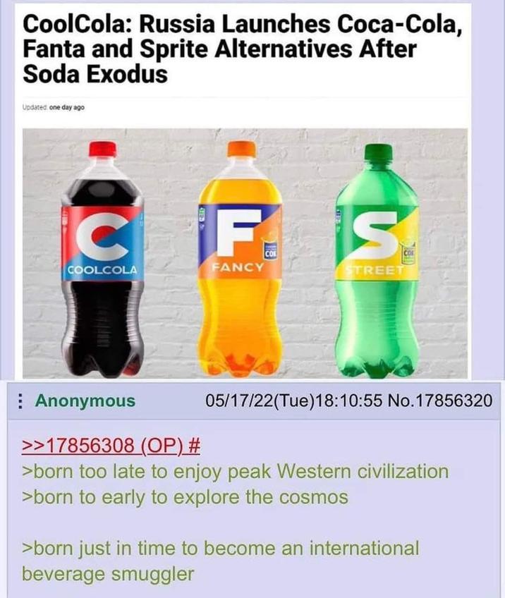 CoolCola: Russia Launches Coca-Cola, Fanta and Sprite Alternatives After Soda Exodus Updated one day ago C F CO S CO FANCY COOLCOLA STREET Anonymous 05/17/22(Tue)18:10:55 No.17856320 >>17856308 (OP) # >born too late to enjoy peak Western civilization >born to early to explore the cosmos >born just in time to become an international beverage smuggler