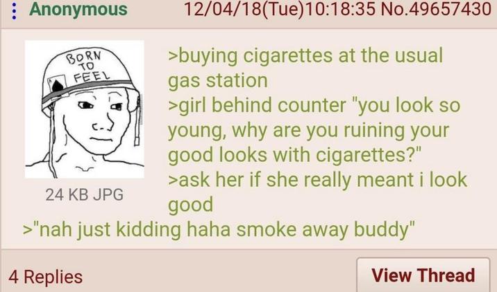 Anonymous BORN TO FEEL 24 KB JPG 12/04/18(Tue)10:18:35 No.49657430 >buying cigarettes at the usual gas station >girl behind counter "you look so young, why are you ruining your good looks with cigarettes?" >ask her if she really meant i look good >"nah just kidding haha smoke away buddy" 4 Replies View Thread