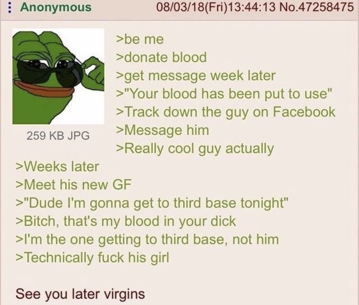 Anonymous 259 KB JPG >Weeks later 08/03/18(Fri)13:44:13 No.47258475 >be me >donate blood >get message week later >"Your blood has been put to use" >Track down the guy on Facebook >Message him >Really cool guy actually >Meet his new GF >"Dude I'm gonna get to third base tonight" >Bitch, that's my blood in your d--- >I'm the one getting to third base, not him >Technically f--- his girl See you later virgins