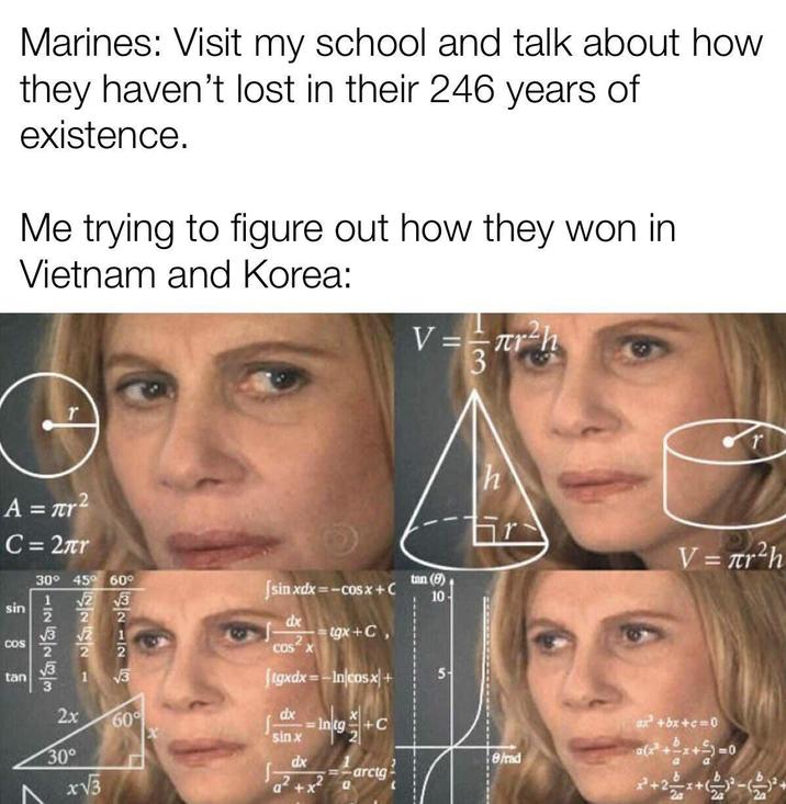 Marines: Visit my school and talk about how they haven't lost in their 246 years of existence. Me trying to figure out how they won in Vietnam and Korea: V==лr h A = r² C = 2πr 30° 45° 60° sin COS tan 11121 122221 112 8283 25 2x tan (9) 10- √3 60° [sinxdx=−cosx + C dx COS X tgx+C, Jigxdx=-In/cosx+ dx sin x A 30° 33 x√√3 5 r h V = πr²h dx 8/rad marcg a²+x² a ax² +bx+c=0 2a 2 2a