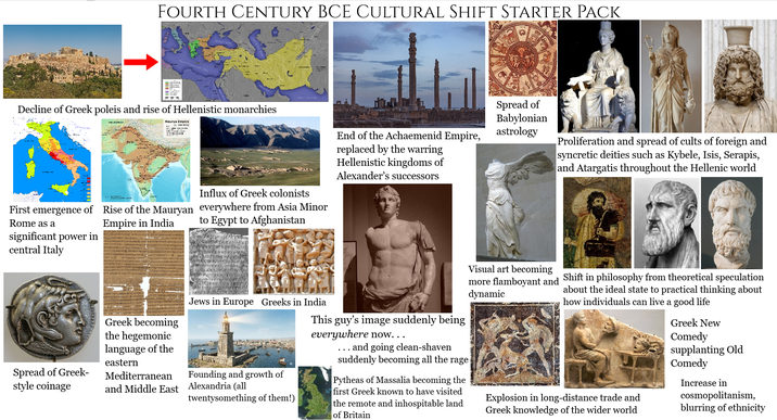 FOURTH CENTURY BCE CULTURAL SHIFT STARTER PACK Decline of Greek poleis and rise of Hellenistic monarchies Maurya Empire Influx of Greek colonists to Egypt to Afghanistan First emergence of Rise of the Mauryan everywhere from Asia Minor Rome as a significant power in central Italy Empire in India End of the Achaemenid Empire, replaced by the warring Hellenistic kingdoms of Alexander's successors Spread of Babylonian astrology Proliferation and spread of cults of foreign and syncretic deities such as Kybele, Isis, Serapis, and Atargatis throughout the Hellenic world Spread of Greek- style coinage Greek becoming the hegemonic language of the eastern Mediterranean and Middle East Jews in Europe Greeks in India Founding and growth of Alexandria (all twentysomething of them!) This guy's image suddenly being everywhere now... and going clean-shaven suddenly becoming all the rage Pytheas of Massalia becoming the first Greek known to have visited the remote and inhospitable land of Britain Visual art becoming more flamboyant and dynamic Shift in philosophy from theoretical speculation about the ideal state to practical thinking about how individuals can live a good life Explosion in long-distance trade and Greek knowledge of the wider world Greek New Comedy supplanting Old Comedy Increase in cosmopolitanism, blurring of ethnicity