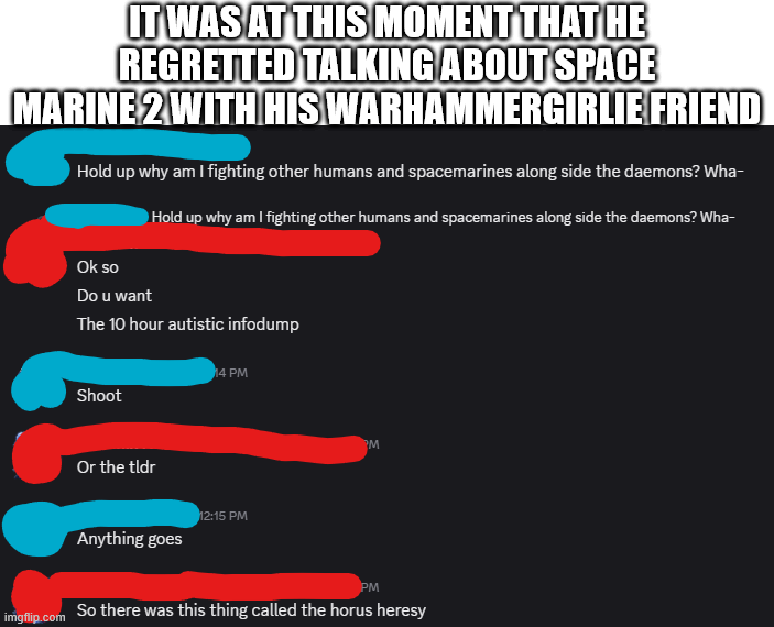 IT WAS AT THIS MOMENT THAT HE REGRETTED TALKING ABOUT SPACE MARINE 2 WITH HIS WARHAMMERGIRLIE FRIEND Hold up why am I fighting other humans and spacemarines along side the daemons? Wha- Ok so Do u want Hold up why am I fighting other humans and spacemarines along side the daemons? Wha- The 10 hour autistic infodump 14 PM Shoot Or the tldr Anything goes 12:15 PM M PM imgflip.com So there was this thing called the horus heresy