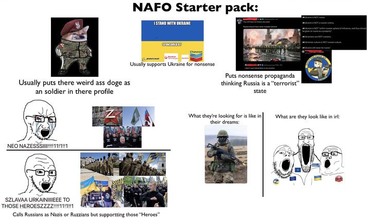 NAFO Starter pack: I STAND WITH UKRAINE SPONSORED BY Chevron NMAsiaPac 6h You will have no choice very soon Russia should have never invaded Ukraine Ukraine is NOT russia. Ukraine is NOT a russian colony. Ukraine is NOT "within russian sphere of influence, and thus should be given to russia as a property. Ukrainians are NOT russians. Ukrainian culture is NOT russian culture. Ukraine will never be russia! Usually puts there weird ass doge as an soldier in there profile BOEING Raytheon Technologies ExonMobil Usually supports Ukraine for nonsense @dhulqarnayn786-16h I don't want Ukrainians in my country. Puts nonsense propaganda thinking Russia is a "terrorist” state HUT THE F--- UP VATNIK NEO NAZESSS!!!!!!!!11!1!!1 A30B Alisanthropi Bibisinf SZLAVAA URKAINIIIIEEE TO THOSE HEROESZZZZ!!!!11!1!!1 Calls Russians as Nazis or Ruzzians but supportting those "Heroes" What they're looking for is like in their dreams: What are they look like in irl: