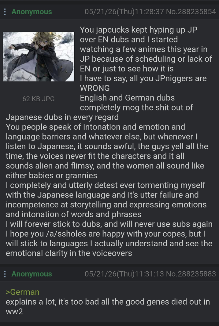 : Anonymous 62 KB JPG 05/21/26(Thu)11:28:37 No.288235854 You japcucks kept hyping up JP over EN dubs and I started watching a few animes this year in JP because of scheduling or lack of EN or just to see how it is I have to say, all you JPniggers are WRONG English and German dubs completely mog the s--- out of Japanese dubs in every regard You people speak of intonation and emotion and language barriers and whatever else, but whenever I listen to Japanese, it sounds awful, the guys yell all the time, the voices never fit the characters and it all sounds alien and flimsy, and the women all sound like either babies or grannies I completely and utterly detest ever tormenting myself with the Japanese language and it's utter failure and incompetence at storytelling and expressing emotions and intonation of words and phrases I will forever stick to dubs, and will never use subs again I hope you /a/ssholes are happy with your copes, but I will stick to languages I actually understand and see the emotional clarity in the voiceovers : Anonymous >German 05/21/26(Thu)11:31:13 No.288235883 explains a lot, it's too bad all the good genes died out in ww2
