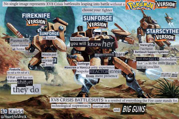 No single image represents XV8 Crisis battlesuits leaping into battle without a FIREKNIFE VERSION Plasma rifle Fusion blaster at home! SUNFORGE at home Missile pod istvaan 3 at home choose your fighter SUNFORGE VERSION Fusion blaster you will knowher POKEMON VERSION Sunforge: Superthermic bars MONSTER OF VEHICLE units experience| bespoke REACTOR stress from mere presence STARSCYTHE VERSION Starscythe T'au flamer Battlesuit Support Systems put the SILLY disobedient Gue'la in the oven for as long as you like mama mia Fireknife re-roll a Hit roll of 1. If that unit has not eaten s--- yet they do XV8 CRISIS BATTLESUITS is a symbol of everything the Fire caste stands for, technological supremacy, martial skill and BIG GUNS SD Kaidd u/hurtfuldrax