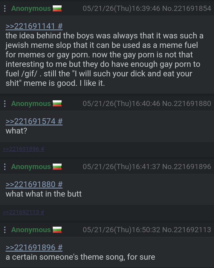 : Anonymous >>221691141 # 05/21/26(Thu)16:39:46 No.221691854 the idea behind the boys was always that it was such a jewish meme slop that it can be used as a meme fuel for memes or gay p---. now the gay p--- is not that interesting to me but they do have enough gay p--- to fuel /gif/. still the "I will such your d--- and eat your s---" meme is good. I like it. Anonymous >>221691574 # 05/21/26(Thu)16:40:46 No.221691880 what? >>221691896 # Anonymous >>221691880 # what what in the butt 05/21/26(Thu)16:41:37 No.221691896 >>221692113 # : Anonymous >>221691896 # 05/21/26(Thu)16:50:32 No.221692113 a certain someone's theme song, for sure