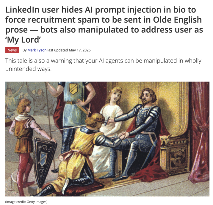 LinkedIn user hides Al prompt injection in bio to force recruitment spam to be sent in Olde English prose― bots also manipulated to address user as 'My Lord' News By Mark Tyson last updated May 17, 2026 This tale is also a warning that your Al agents can be manipulated in wholly unintended ways. (Image credit: Getty Images)
