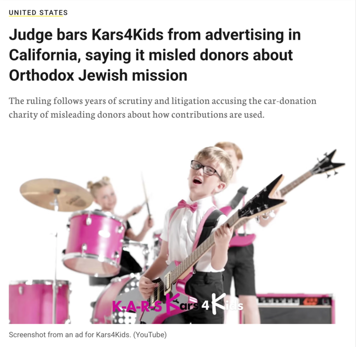 UNITED STATES Judge bars Kars4Kids from advertising in California, saying it misled donors about Orthodox Jewish mission The ruling follows years of scrutiny and litigation accusing the car-donation charity of misleading donors about how contributions are used. K-A-RLS Kars 4 4Kids Screenshot from an ad for Kars4Kids. (YouTube)