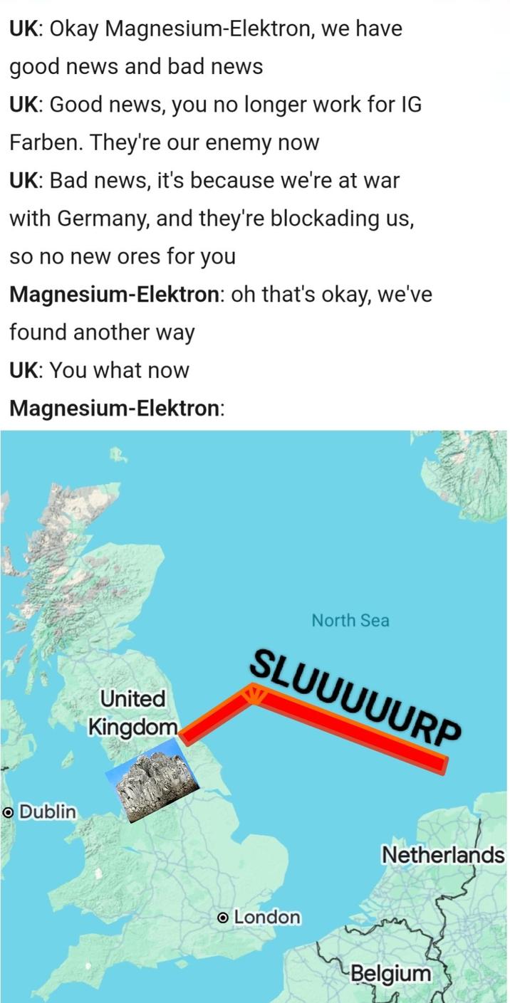 UK: Okay Magnesium-Elektron, we have good news and bad news UK: Good news, you no longer work for IG Farben. They're our enemy now UK: Bad news, it's because we're at war with Germany, and they're blockading us, so no new ores for you Magnesium-Elektron: oh that's okay, we've found another way UK: You what now Magnesium-Elektron: • Dublin United Kingdom North Sea SLUUUUURP Netherlands • London Belgium