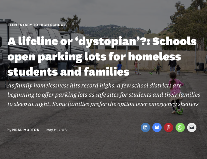 ELEMENTARY TO HIGH SCHOOL A lifeline or 'dystopian'?: Schools open parking lots for homeless students and families As family homelessness hits record highs, a few school districts are beginning to offer parking lots as safe sites for students and their families to sleep at night. Some families prefer the option over emergency shelters by NEAL MORTON May 11, 2026 g P Q ☑