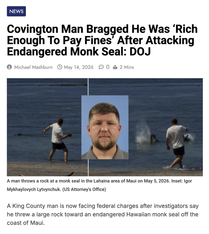 NEWS Covington Man Bragged He Was 'Rich Enough To Pay Fines' After Attacking Endangered Monk Seal: DOJ Michael Mashburn May 14, 2026 02 Mins A man throws a rock at a monk seal in the Lahaina area of Maui on May 5, 2026. Inset: Igor Mykhaylovych Lytvynchuk. (US Attorney's Office) A King County man is now facing federal charges after investigators say he threw a large rock toward an endangered Hawaiian monk seal off the coast of Maui.