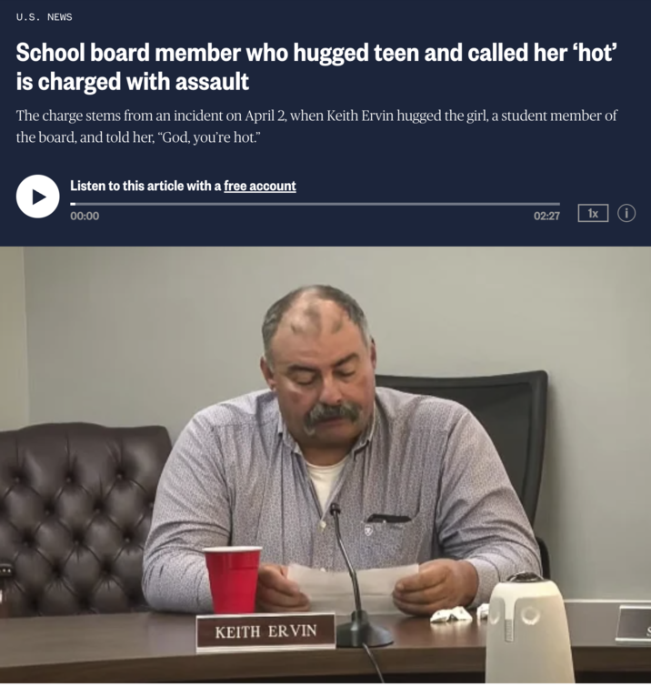 U.S. NEWS School board member who hugged teen and called her 'hot' is charged with assault The charge stems from an incident on April 2, when Keith Ervin hugged the girl, a student member of the board, and told her, “God, you're hot.” Listen to this article with a free account 00:00 KEITH ERVIN 02:27 1x i