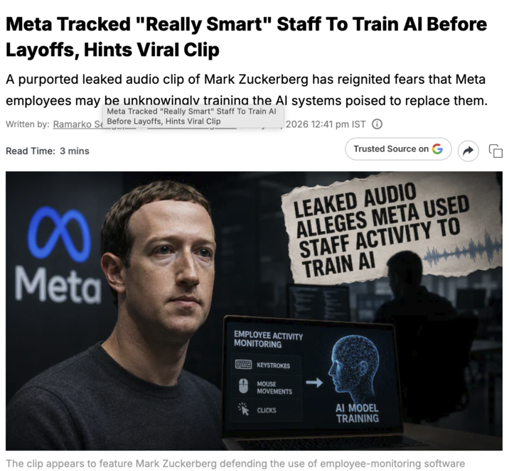 Meta Tracked "Really Smart" Staff To Train Al Before Layoffs, Hints Viral Clip A purported leaked audio clip of Mark Zuckerberg has reignited fears that Meta employees may be unknowingly training the Al systems poised to replace them. Meta Tracked "Really Smart" Staff To Train Al Written by: Ramarko Se Before Layoffs, Hints Viral Clip Read Time: 3 mins 2026 12:41 pm IST ① Trusted Source on 8 LEAKED AUDIO ALLEGES META USED STAFF ACTIVITY TO TRAIN AI Meta EMPLOYEE ACTIVITY MONITORING KEYSTROKES MOUSE MOVEMENTS CLICKS AI MODEL TRAINING The clip appears to feature Mark Zuckerberg defending the use of employee-monitoring software