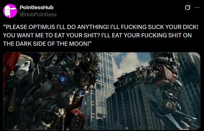 PointlessHub @HubPointless Ø "PLEASE OPTIMUS I'LL DO ANYTHING! I'LL F------ SUCK YOUR D---! YOU WANT ME TO EAT YOUR S---? I'LL EAT YOUR F------ S--- ON THE DARK SIDE OF THE MOON!"