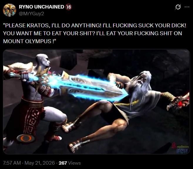 RYNO UNCHAINED 18 @MrYGuy2 Ø "PLEASE KRATOS, I'LL DO ANYTHING! I'LL F------ SUCK YOUR D---! YOU WANT ME TO EAT YOUR S---? I'LL EAT YOUR F------ S--- ON MOUNT OLYMPUS !" PSTS 7:57 AM - May 21, 2026 - 267 Views