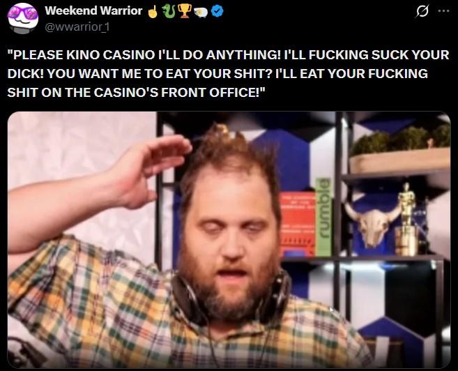 Weekend Warrior UP @wwarrior 1 Q "PLEASE KINO CASINO I'LL DO ANYTHING! I'LL F------ SUCK YOUR D---! YOU WANT ME TO EAT YOUR S---? I'LL EAT YOUR F------ S--- ON THE CASINO'S FRONT OFFICE!" թզաոս