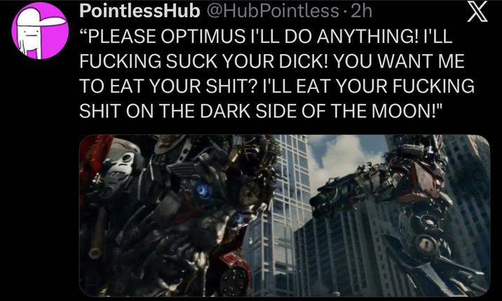 PointlessHub @HubPointless.2h X "PLEASE OPTIMUS I'LL DO ANYTHING! I'LL F------ SUCK YOUR D---! YOU WANT ME TO EAT YOUR S---? I'LL EAT YOUR F------ S--- ON THE DARK SIDE OF THE MOON!"